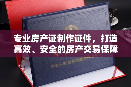 东明专业房产证制作证件，打造高效、安全的房产交易保障