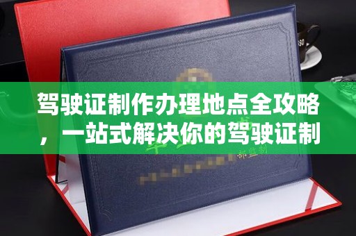 东明驾驶证制作办理地点全攻略，一站式解决你的驾驶证制作需求